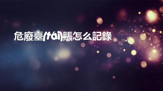 危廢臺(tái)賬怎么記錄危險(xiǎn)廢棄物處理的專業(yè)之道？